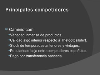 Principales competidores Caminio.com Variedad inmensa de productos. Calidad algo inferior respecto a Thefootballshirt. Stock de temporadas anteriores y vintages. Popularidad baja entre compradores españoles. Pago por transferencia bancaria. 