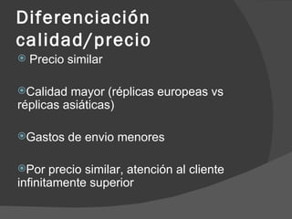 Diferenciación calidad/precio Precio similar Calidad mayor (réplicas europeas vs réplicas asiáticas) Gastos de envio menores Por precio similar, atención al cliente infinitamente superior 