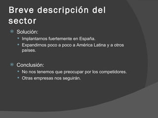 Breve descripción del sector Solución: Implantarnos fuertemente en España. Expandirnos poco a poco a América Latina y a otros países. Conclusión: No nos tenemos que preocupar por los competidores. Otras empresas nos seguirán. 