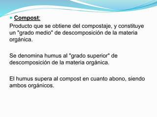  Compost:
Producto que se obtiene del compostaje, y constituye
un "grado medio" de descomposición de la materia
orgánica.
Se denomina humus al "grado superior" de
descomposición de la materia orgánica.
El humus supera al compost en cuanto abono, siendo
ambos orgánicos.
 