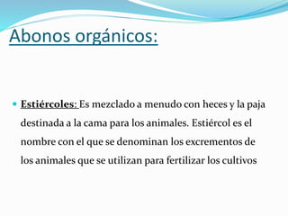 Abonos orgánicos:
 Estiércoles: Es mezclado a menudo con heces y la paja
destinada a la cama para los animales. Estiércol es el
nombre con el que se denominan los excrementos de
los animales que se utilizan para fertilizar los cultivos
 