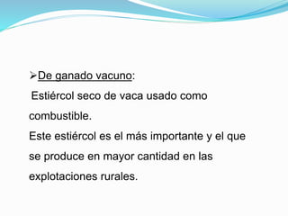 De ganado vacuno:
Estiércol seco de vaca usado como
combustible.
Este estiércol es el más importante y el que
se produce en mayor cantidad en las
explotaciones rurales.
 