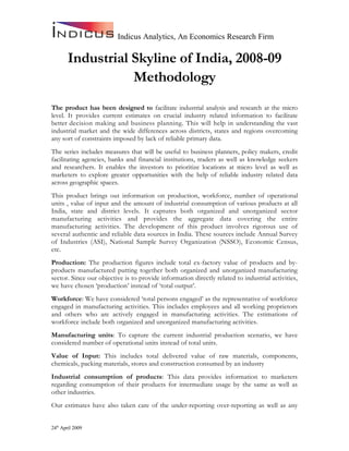 Indicus Analytics, An Economics Research Firm

       Industrial Skyline of India, 2008-09
                  Methodology
The product has been designed to facilitate industrial analysis and research at the micro
level. It provides current estimates on crucial industry related information to facilitate
better decision making and business planning. This will help in understanding the vast
industrial market and the wide differences across districts, states and regions overcoming
any sort of constraints imposed by lack of reliable primary data.
The series includes measures that will be useful to business planners, policy makers, credit
facilitating agencies, banks and financial institutions, traders as well as knowledge seekers
and researchers. It enables the investors to prioritize locations at micro level as well as
marketers to explore greater opportunities with the help of reliable industry related data
across geographic spaces.
This product brings out information on production, workforce, number of operational
units , value of input and the amount of industrial consumption of various products at all
India, state and district levels. It captures both organized and unorganized sector
manufacturing activities and provides the aggregate data covering the entire
manufacturing activities. The development of this product involves rigorous use of
several authentic and reliable data sources in India. These sources include Annual Survey
of Industries (ASI), National Sample Survey Organization (NSSO), Economic Census,
etc.
Production: The production figures include total ex-factory value of products and by-
products manufactured putting together both organized and unorganized manufacturing
sector. Since our objective is to provide information directly related to industrial activities,
we have chosen ‘production’ instead of ‘total output’.
Workforce: We have considered ‘total persons engaged’ as the representative of workforce
engaged in manufacturing activities. This includes employees and all working proprietors
and others who are actively engaged in manufacturing activities. The estimations of
workforce include both organized and unorganized manufacturing activities.
Manufacturing units: To capture the current industrial production scenario, we have
considered number of operational units instead of total units.
Value of Input: This includes total delivered value of raw materials, components,
chemicals, packing materials, stores and construction consumed by an industry
Industrial consumption of products: This data provides information to marketers
regarding consumption of their products for intermediate usage by the same as well as
other industries.
Our estimates have also taken care of the under-reporting over-reporting as well as any


24th April 2009
 