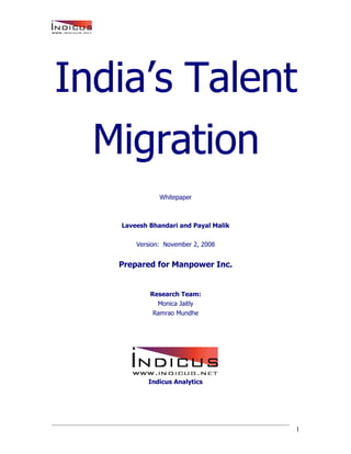India’s Talent
  Migration
              Whitepaper



   Laveesh Bhandari and Payal Malik

       Version: November 2, 2008


   Prepared for Manpower Inc.


           Research Team:
             Monica Jaitly
            Ramrao Mundhe




          Indicus Analytics




                                      1
 