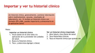 Importar y ver tu historial clínico
Un historial clínico, generalmente, contiene información
sobre medicamentos, vacunas, resultados de
laboratorio, etc. Si recibes un historial clínico con
formato ZIP o XML, puedes importarlo y almacenarlo en
la aplicación Salud.
Pasos:
Importar un historial clínico
1. Inicia sesión en el sitio web o la
aplicación de tu proveedor de cuidados
de salud.
2. Busca tu historial clínico.
3. Toca y selecciona Agregar a Salud.
Ver un historial clínico importado
1. Abre Salud y toca Datos de salud.
2. Toca Historiales clínicos.
3. Toca el historial clínico que quieres ver.
 
