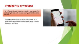 Proteger tu privacidad
•Toda tu información de salud almacenada en la
aplicación Salud se inscripta con tu código cuando
bloqueas tu iPhone
La información que crees o recopiles acerca de ti es
de tu propiedad, y la puedes usar y compartir como
desees.
 