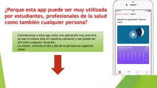 ¿Porque esta app puede ser muy utilizada
por estudiantes, profesionales de la salud
como también cualquier persona?
Consideramos a esta app como una aplicación muy practica,
ya que la misma esta en nuestros celulares y nos puede ser
útil ante cualquier situación.
La misma controla el día a día de la persona en aspectos
como:
 