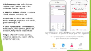 Medidas corporales: índice de masa
corporal, masa corporal magra, pes,
porcentaje de grasa corporal
 Registros de salud: guardar tu historia
clínica, estudios realizados, etc
Resultados: actividad electrodérmica,
alcohol en sangre, capacidad vital forzada,
glucosa en sangre, etc
 Salud reproductiva: actividad sexual,
menstruación, moco cervical, prueba de
ovulación, temperatura corporal basal
Signos vitales: frecuencia cardiaca,
frecuencia respiratoria, presión arterial,
temperatura corporal.
 