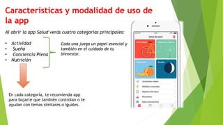 Características y modalidad de uso de
la app
Al abrir la app Salud verás cuatro categorías principales:
• Actividad
• Sueño
• Conciencia Plena
• Nutrición
Cada una juega un papel esencial y
también en el cuidado de tu
bienestar.
En cada categoría, te recomienda app
para bajarte que también controlan o te
ayudan con temas similares o iguales.
 