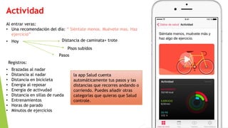 Actividad
Al entrar veras:
• Una recomendación del día: “ Siéntate menos. Muévete mas. Haz
ejercicio”
• Hoy Distancia de caminata+ trote
Pisos subidos
Pasos
Registros:
• Brazadas al nadar
• Distancia al nadar
• Distancia en bicicleta
• Energia al reposar
• Energia de activudad
• Distancia en sillas de rueda
• Entrenamientos
• Horas de parado
• Minutos de ejercicios
la app Salud cuenta
automáticamente tus pasos y las
distancias que recorres andando o
corriendo. Puedes añadir otras
categorías que quieras que Salud
controle.
 