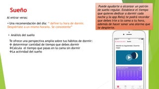 Sueño
Al entrar veras:
• Una recomendación del día: “ define tu hora de dormir.
Despiértate a un mismo horario. Se consistente”
• Análisis del sueño
Puede ayudarte a alcanzar un patrón
de sueño regular. Establece el tiempo
que quieres dedicar a dormir cada
noche y la app Reloj te podrá recordar
que debes irte a la cama a tu hora,
además de hacer sonar una alarma que
te despierte.
Te ofrece una perspectiva amplia sobre tus hábitos de dormir:
 determinar cantidad de tiempo que debes dormir
Calcula el tiempo que pasas en la cama sin dormir
La actividad del sueño
 