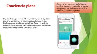 Conciencia plena
Encontrar un momento del día para
respirar profundo y despejar la mente es
una gran forma de liberar el estrés y
mejorar tu bienestar general
Hay muchas apps para el iPhone, y otras, que te ayudan a
relajarte y mantener la concentración durante el día.
Cualquiera que sea la app que elijas, Salud recopila la
información de esa app para mostrarte cuánto tiempo has
dedicado a un estado de conciencia plena.
 
