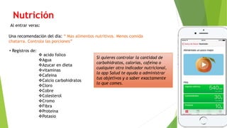 Nutrición
Al entrar veras:
Una recomendación del día: “ Mas alimentos nutritivos. Menos comida
chatarra. Controla las porciones”
• Registros de:
 acido folico
Agua
Azucar en dieta
vitaminas
Cafeina
Calcio carbohidratos
Cloro
Cobre
Colesterol
Cromo
Fibra
Proteina
Potasio
Si quieres controlar la cantidad de
carbohidratos, calorías, cafeína o
cualquier otro indicador nutricional,
la app Salud te ayuda a administrar
tus objetivos y a saber exactamente
lo que comes.
 
