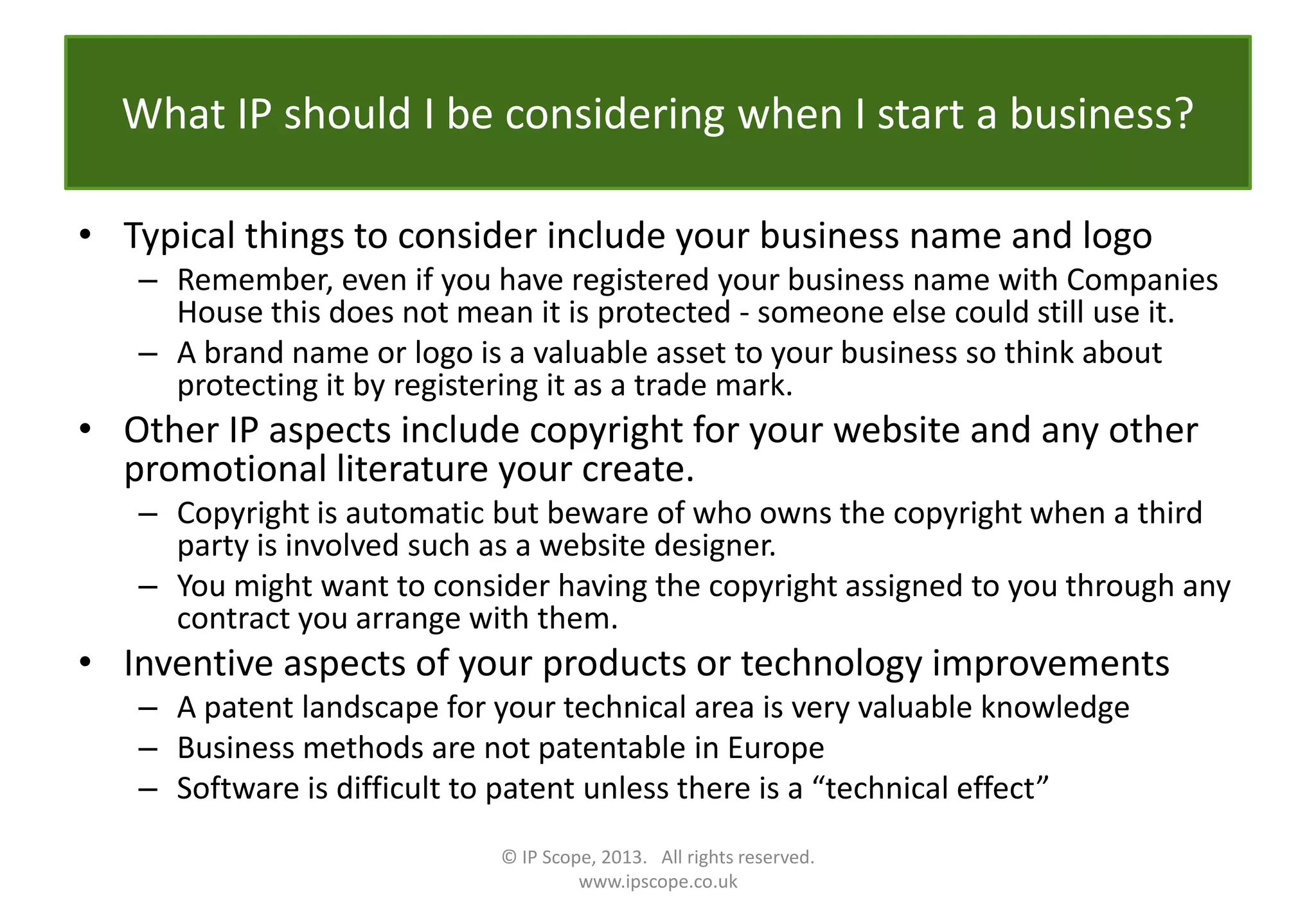 What IP should I be considering when I start a business?
• Typical things to consider include your business name and logo
– Remember, even if you have registered your business name with Companies
House this does not mean it is protected - someone else could still use it.
– A brand name or logo is a valuable asset to your business so think about
protecting it by registering it as a trade mark.
• Other IP aspects include copyright for your website and any other
promotional literature your create.
– Copyright is automatic but beware of who owns the copyright when a third
party is involved such as a website designer.
– You might want to consider having the copyright assigned to you through any
contract you arrange with them.
• Inventive aspects of your products or technology improvements
– A patent landscape for your technical area is very valuable knowledge
– Business methods are not patentable in Europe
– Software is difficult to patent unless there is a “technical effect”
© IP Scope, 2013. All rights reserved.
www.ipscope.co.uk
 