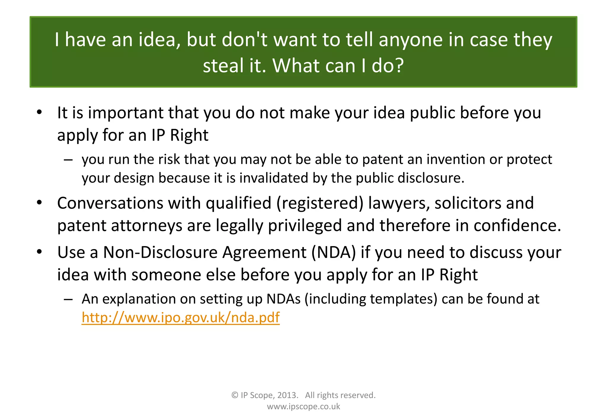 I have an idea, but don't want to tell anyone in case they
steal it. What can I do?
• It is important that you do not make your idea public before you
apply for an IP Right
– you run the risk that you may not be able to patent an invention or protect
your design because it is invalidated by the public disclosure.
• Conversations with qualified (registered) lawyers, solicitors and
patent attorneys are legally privileged and therefore in confidence.
• Use a Non-Disclosure Agreement (NDA) if you need to discuss your
idea with someone else before you apply for an IP Right
– An explanation on setting up NDAs (including templates) can be found at
http://www.ipo.gov.uk/nda.pdf
© IP Scope, 2013. All rights reserved.
www.ipscope.co.uk
 