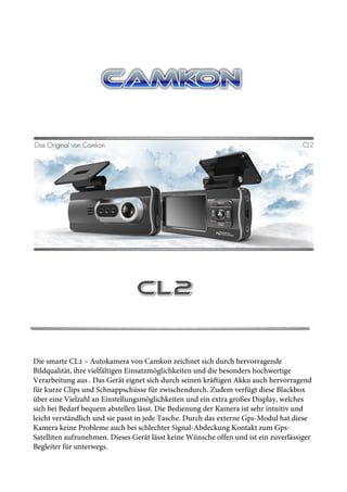 Die smarte CL2 – Autokamera von Camkon zeichnet sich durch hervorragende
Bildqualität, ihre vielfältigen Einsatzmöglichkeiten und die besonders hochwertige
Verarbeitung aus . Das Gerät eignet sich durch seinen kräftigen Akku auch hervorragend
für kurze Clips und Schnappschüsse für zwischendurch. Zudem verfügt diese Blackbox
über eine Vielzahl an Einstellungsmöglichkeiten und ein extra großes Display, welches
sich bei Bedarf bequem abstellen lässt. Die Bedienung der Kamera ist sehr intuitiv und
leicht verständlich und sie passt in jede Tasche. Durch das externe Gps-Modul hat diese
Kamera keine Probleme auch bei schlechter Signal-Abdeckung Kontakt zum Gps-
Satelliten aufzunehmen. Dieses Gerät lässt keine Wünsche offen und ist ein zuverlässiger
Begleiter für unterwegs.
 