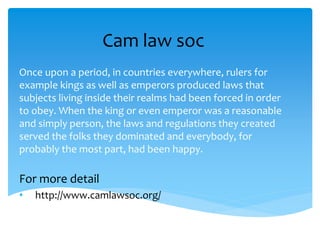 Cam law soc
Once upon a period, in countries everywhere, rulers for
example kings as well as emperors produced laws that
subjects living inside their realms had been forced in order
to obey. When the king or even emperor was a reasonable
and simply person, the laws and regulations they created
served the folks they dominated and everybody, for
probably the most part, had been happy.
For more detail
• http://www.camlawsoc.org/
 