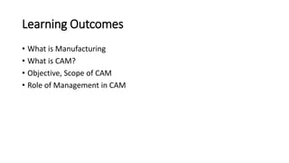 Learning Outcomes
• What is Manufacturing
• What is CAM?
• Objective, Scope of CAM
• Role of Management in CAM
 