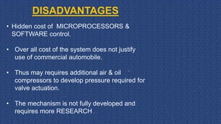 DISADVANTAGES
• Hidden cost of MICROPROCESSORS &
SOFTWARE control.
• Over all cost of the system does not justify
use of commercial automobile.
• Thus may requires additional air & oil
compressors to develop pressure required for
valve actuation.
• The mechanism is not fully developed and
requires more RESEARCH .
 