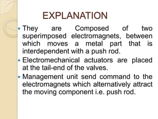 EXPLANATION
They
are
Composed
of
two
superimposed electromagnets, between
which moves a metal part that is
interdependent with a push rod.
 Electromechanical actuators are placed
at the tail-end of the valves.
 Management unit send command to the
electromagnets which alternatively attract
the moving component i.e. push rod.


 