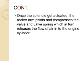 CONT.


Once the solenoid get actuated, the
rocker arm pivots and compresses the
valve and valve spring which in turn
releases the flow of air in to the engine
cylinder.

 