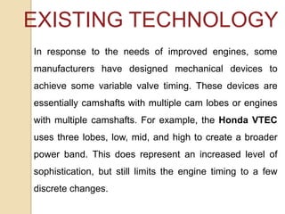 EXISTING TECHNOLOGY
In response to the needs of improved engines, some
manufacturers have designed mechanical devices to
achieve some variable valve timing. These devices are
essentially camshafts with multiple cam lobes or engines
with multiple camshafts. For example, the Honda VTEC
uses three lobes, low, mid, and high to create a broader
power band. This does represent an increased level of

sophistication, but still limits the engine timing to a few
discrete changes.

 