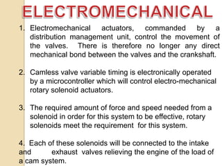 1. Electromechanical actuators, commanded by a
distribution management unit, control the movement of
the valves. There is therefore no longer any direct
mechanical bond between the valves and the crankshaft.
2. Camless valve variable timing is electronically operated
by a microcontroller which will control electro-mechanical
rotary solenoid actuators.
3. The required amount of force and speed needed from a
solenoid in order for this system to be effective, rotary
solenoids meet the requirement for this system.
4. Each of these solenoids will be connected to the intake
and
exhaust valves relieving the engine of the load of
a cam system.

 