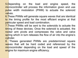 5.Depending on the load and engine speed, the
microcontroller will process the information given and use
pulse width modulation (PWM) to actuate the solenoid
valves.
6.These PWMs will generate square waves that are identical
to the timing profile for the most efficient engine at that
particular speed and load combination.
7.These PWMs will be sent to the solenoids to actuate the
timing of these devices. Once the solenoid is actuated, the
rocker arm pivots and compresses the valve and valve
spring which in turn releases the flow of air into the engine’s
cylinder.
8. Theses generated PWMs are predetermined square
waves that will be hard coded and referenced by the
microcontroller depending on the load and speed of the
engine for maximum engine efficiency.

 