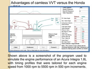 Advantages of camless VVT versus the Honda
VTEC.

Shown above is a screenshot of the program used to
simulate the engine performance of an Acura Integra 1.8L
with timing profiles that were tailored for each engine
speed from 1000 rpm to 5500 rpm in 500 rpm increments.

 
