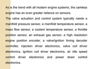 As is the trend with all modern engine systems, the camless
engine has an even greater reliance on sensors.
The valve actuation and control system typically needs a

manifold pressure sensor, a manifold temperature sensor, a
mass flow sensor, a coolant temperature sensor, a throttle
position sensor, an exhaust gas sensor, a high resolution

engine position encoder, a valve/ignition timing decoder
controller, injection driver electronics, valve coil driver
electronics, ignition coil driver electronics, air idle speed

control

driver

electronics.

electronics

and

power

down

control

 