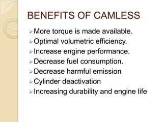 BENEFITS OF CAMLESS
 More

torque is made available.
 Optimal volumetric efficiency.
 Increase engine performance.
 Decrease fuel consumption.
 Decrease harmful emission
 Cylinder deactivation
 Increasing durability and engine life

 