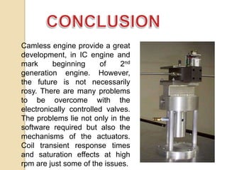 Camless engine provide a great
development, in IC engine and
mark
beginning
of
2nd
generation engine. However,
the future is not necessarily
rosy. There are many problems
to be overcome with the
electronically controlled valves.
The problems lie not only in the
software required but also the
mechanisms of the actuators.
Coil transient response times
and saturation effects at high
rpm are just some of the issues.

 