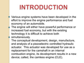Various engine systems have been developed in the
effort to improve the engine performance and fuel
economy of an automobile.
The engine will either have powerful performance or
increased fuel economy, but with the existing
technology it is difficult to achieve both
simultaneously.
The conceptual development, design, manufacture,
and analysis of a piezoelectric controlled hydraulic
actuator. This actuator was developed for use as a
replacement for the camshaft in an internal
combustion engine, its development results in a new
device; called, the camless engine (CLE).

 