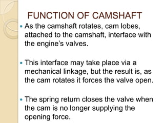 FUNCTION OF CAMSHAFT


As the camshaft rotates, cam lobes,
attached to the camshaft, interface with
the engine’s valves.



This interface may take place via a
mechanical linkage, but the result is, as
the cam rotates it forces the valve open.



The spring return closes the valve when
the cam is no longer supplying the
opening force.

 