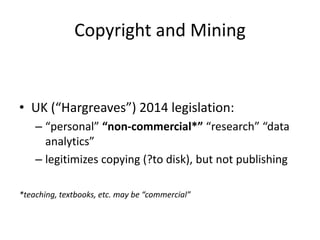 Copyright and Mining
• UK (“Hargreaves”) 2014 legislation:
– “personal” “non-commercial*” “research” “data
analytics”
– legitimizes copying (?to disk), but not publishing
*teaching, textbooks, etc. may be “commercial”
 