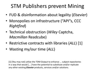 STM Publishers prevent Mining
• FUD & disinformation about legality (Elsevier)
• Monopolies on infrastructure (“API”s, CCC
Rightfind)
• Technical obstruction (Wiley Captcha,
Macmillan Readcube)
• Restrictive contracts with libraries (ALL) [1]
• Wasting my/our time (ALL)
[1] [You may not] utilize the TDM Output to enhance … subject repositories
in a way that would [… ] have the potential to substitute and/or replicate
any other existing Elsevier products, services and/or solutions.
 
