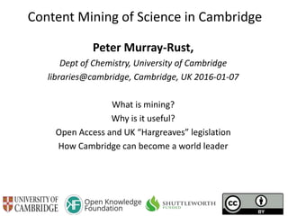 Content Mining of Science in Cambridge
Peter Murray-Rust,
Dept of Chemistry, University of Cambridge
libraries@cambridge, Cambridge, UK 2016-01-07
What is mining?
Why is it useful?
Open Access and UK “Hargreaves” legislation
How Cambridge can become a world leader
 