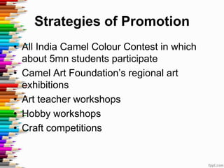 Strategies of Promotion
• All India Camel Colour Contest in which
  about 5mn students participate
• Camel Art Foundation’s regional art
  exhibitions
• Art teacher workshops
• Hobby workshops
• Craft competitions
 