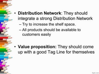 • Distribution Network: They should
  integrate a strong Distribution Network
  – Try to increase the shelf space.
  – All products should be available to
    customers easily


• Value proposition: They should come
  up with a good Tag Line for themselves
 