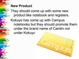 New Product
They should come up with some new
 product like notebook and registers.
Kokuyo has come up with Campus
 notebooks but they should promote them
 under the brand name of Camlin not
 under Kokuyo.
 
