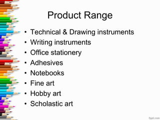 Product Range
•   Technical & Drawing instruments
•   Writing instruments
•   Office stationery
•   Adhesives
•   Notebooks
•   Fine art
•   Hobby art
•   Scholastic art
 