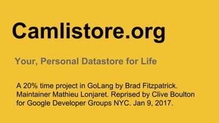 Camlistore.org
Your, Personal Datastore for Life
A side project in GoLang by Brad Fitzpatrick. Maintainer Mathieu Lonjaret.
Reprised by Clive Boulton for Google Developer Groups NYC. Jan 9, 2017.
https://www.meetup.com/gdgnyc/events/234963670/
 
