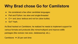 Why Brad chose Go for Camlistore
● He considered a few other candidate languages:
● Perl and Python: too slow and single-threaded
● C++ and Java: tedious and not fun (slow builds)
● Go? Yeah.
As Brad hacked on Camlistore, he realized he needs to implement support for
various formats and protocols (like mime/multipart) and improve stdlib
packages (like os/exec nee exec, database/sql, etc.).
Camlistore ⇔ 20 per cent time (now a side project)
 