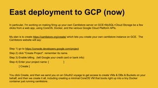 East deployment to GCP (now)
Makes firing up your own Camlistore server on GCE+MySQL+Cloud Storage a few clicks from a web app, using
CoreOS, Docker, and the various Google Cloud Platform APIs..
Visit https://camlistore.org/launch/ which lets you create your own camlistore instance on GCE. The Camlistore website
will say:
Step 1) go to https://console.developers.google.com/project
Step 2) click "Create Project". remember its name.
Step 3) Enable billing. (tell Google your credit card info) [Ed note. Dev’s sign up for GCP get $x00 credit for 60 days]
Step 4) Enter your project name: [ ]
[ Create ]
You click Create, and then we send you on an OAuth2 voyage to get access to create VMs & DBs & Buckets on your
behalf, and then we create it all, including creating a minimal CoreOS VM that boots right up into a tiny Docker
container just running camlistore. [Ed note, the API forms are also Camlistore open source]
 