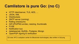 Camlistore is pure Go: (no C)
● HTTP client/server, TLS, AES, …
● JSON, XML
● WebSockets
● SMTP server (coming)
● Rolling checksums
● GIF/JPG/PNG en/dec, resizing, thumbnails
● FUSE
● Notification bus
● database/sql, MySQL, Postgres, MongoDB
● OpenPGP signing & verification
Ed note: NYC is adoption center for Blockchain technologies, also written in GoLang
 
