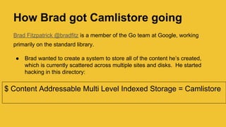 How Brad got Camlistore going
Brad Fitzpatrick @bradfitz is a member of the Go team at Google, working
primarily on the standard library.
● Brad wanted to create a system to store all of the content he’s created,
which is currently scattered across multiple sites and disks. He started
hacking in this directory:
$ Content Addressable Multi Level Indexed Storage = Camlistore
 