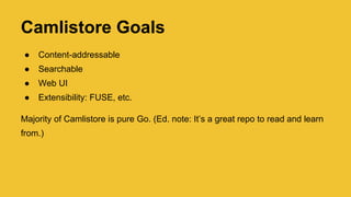 Camlistore Goals
● Content-addressable
● Searchable
● Web UI
● Extensibility: FUSE, etc.
Majority of Camlistore is pure Go. (Ed. note: It’s a great repo to read and learn
from.)
 