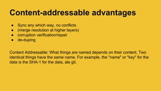 Content-addressable advantages
● Sync any which way, no conflicts
● (merge resolution at higher layers)
● corruption verification/repair
● de-duping
Content Addressable: What things are named depends on their content. Two
identical things have the same name. For example, the "name" or "key" for the
data is the SHA-1 for the data, ala git.
 