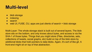 Multi-level
● blob storage
● indexing
● search
● web UI, FUSE, CU, apps are just clients of search + blob storage
Multi-Layer: The whole storage stack is built out of several layers. The blob
store sits on the bottom, and only knows about bytes, and access is via the
SHA-1 of those bytes. Things that you might store (Files, directories, sets,
collections of tweets, social graphs, etc) build on top of the blob store by
additional blobs that hold pointers to data blobs. Again, it's sort of like git. A
front-end might sit on top of that abstraction.
 