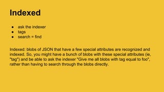 Indexed
● ask the indexer
● tags
● search = find
Indexed: blobs of JSON that have a few special attributes are recognized and
indexed. So, you might have a bunch of blobs with these special attributes (ie,
"tag") and be able to ask the indexer "Give me all blobs with tag equal to foo",
rather than having to search through the blobs directly.
 